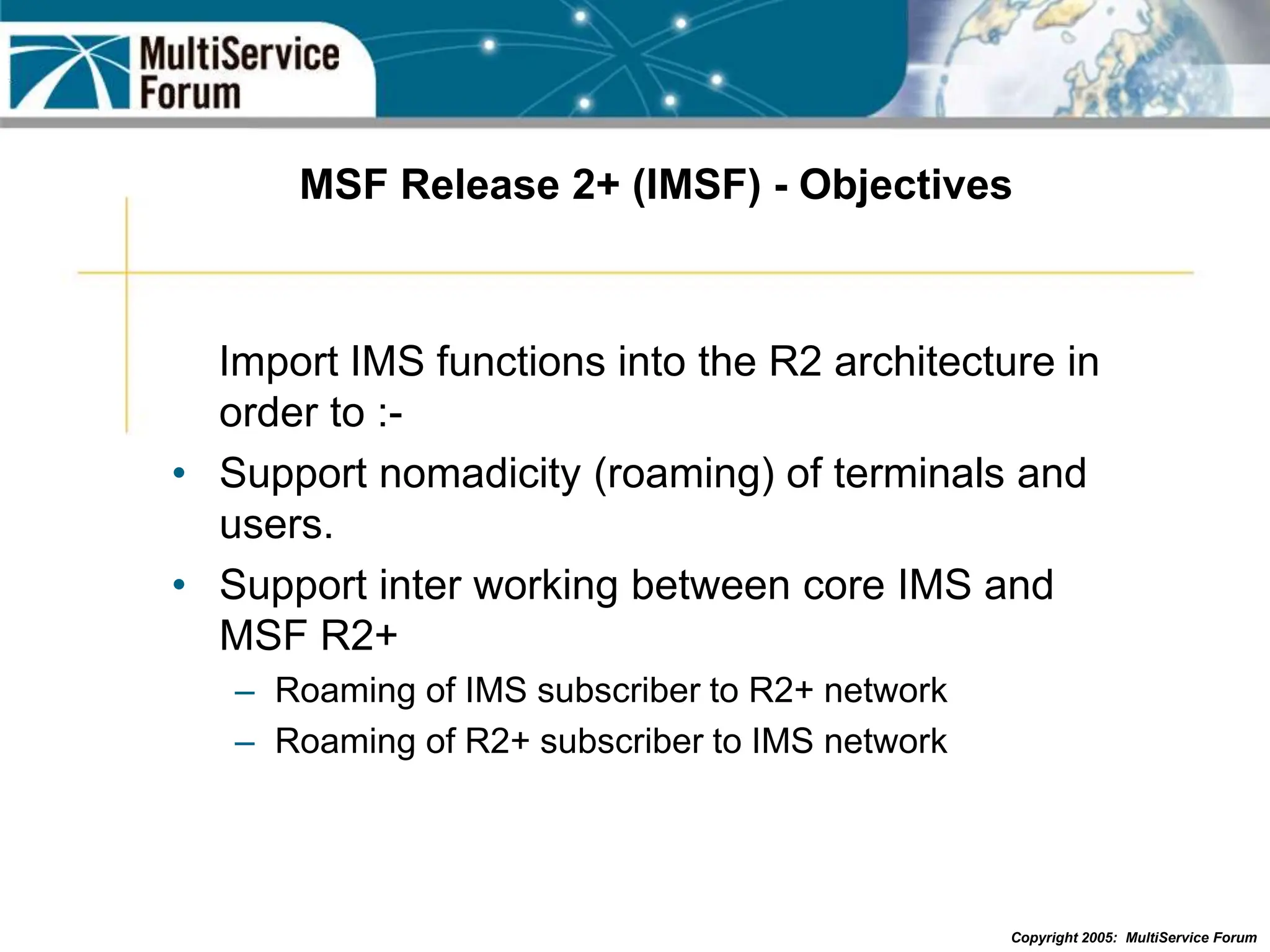 Copyright 2005: MultiService Forum
MSF Release 2+ (IMSF) - Objectives
Import IMS functions into the R2 architecture in
order to :-
• Support nomadicity (roaming) of terminals and
users.
• Support inter working between core IMS and
MSF R2+
– Roaming of IMS subscriber to R2+ network
– Roaming of R2+ subscriber to IMS network
 