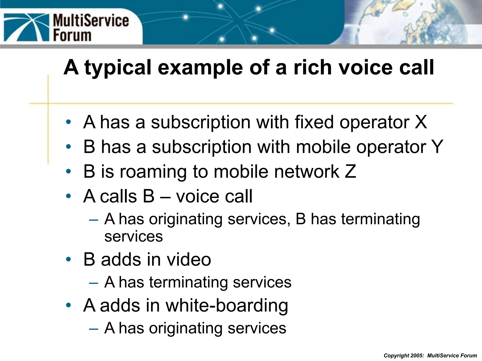 Copyright 2005: MultiService Forum
A typical example of a rich voice call
• A has a subscription with fixed operator X
• B has a subscription with mobile operator Y
• B is roaming to mobile network Z
• A calls B – voice call
– A has originating services, B has terminating
services
• B adds in video
– A has terminating services
• A adds in white-boarding
– A has originating services
 