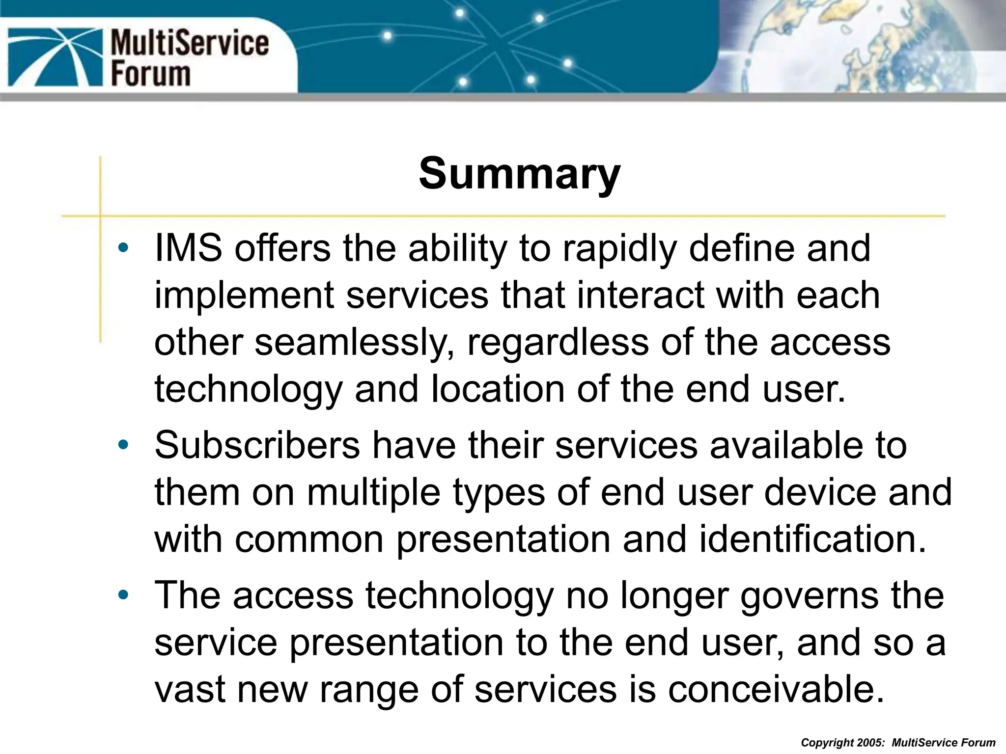 Copyright 2005: MultiService Forum
Summary
• IMS offers the ability to rapidly define and
implement services that interact with each
other seamlessly, regardless of the access
technology and location of the end user.
• Subscribers have their services available to
them on multiple types of end user device and
with common presentation and identification.
• The access technology no longer governs the
service presentation to the end user, and so a
vast new range of services is conceivable.
 