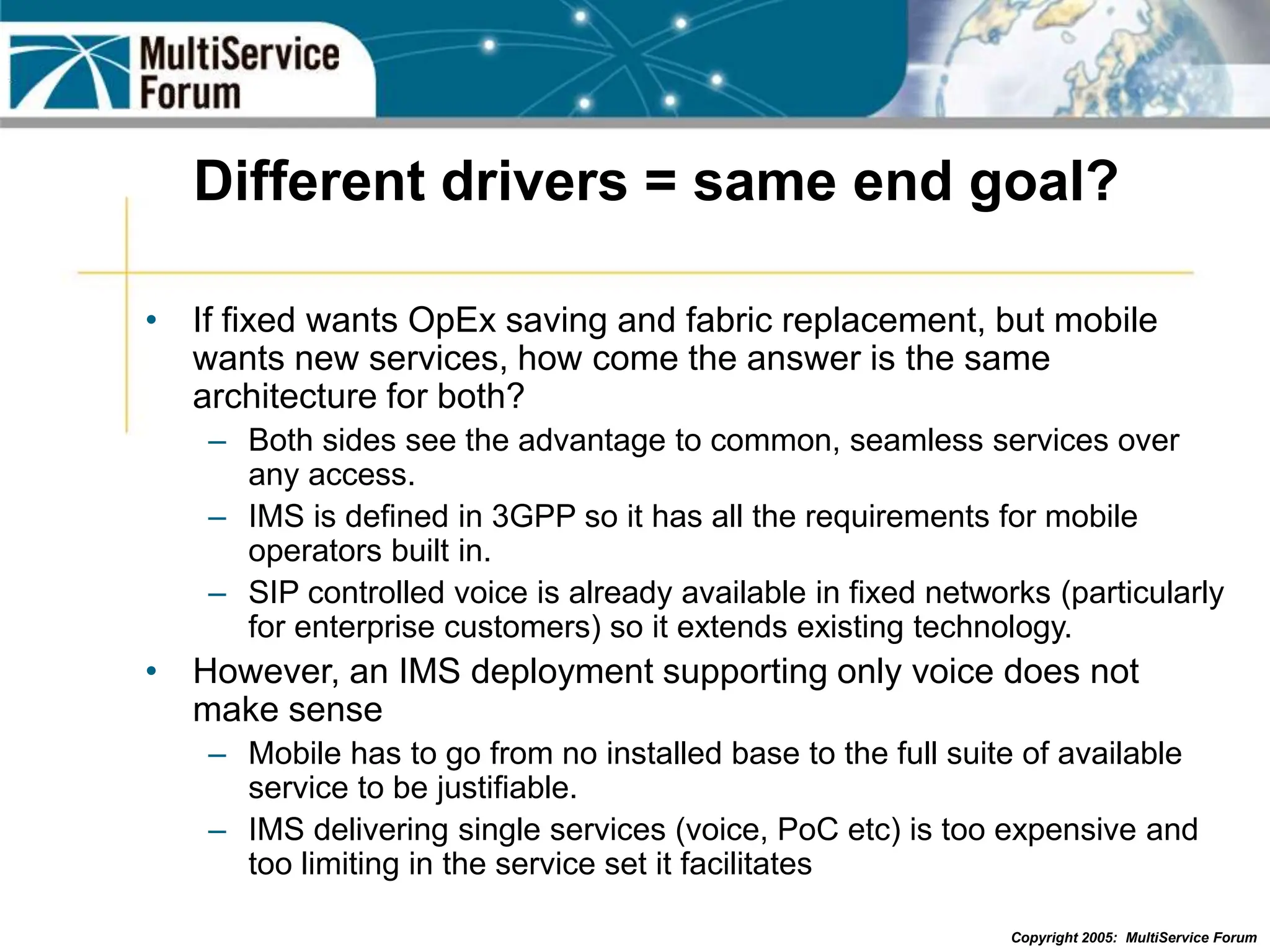 Copyright 2005: MultiService Forum
Different drivers = same end goal?
• If fixed wants OpEx saving and fabric replacement, but mobile
wants new services, how come the answer is the same
architecture for both?
– Both sides see the advantage to common, seamless services over
any access.
– IMS is defined in 3GPP so it has all the requirements for mobile
operators built in.
– SIP controlled voice is already available in fixed networks (particularly
for enterprise customers) so it extends existing technology.
• However, an IMS deployment supporting only voice does not
make sense
– Mobile has to go from no installed base to the full suite of available
service to be justifiable.
– IMS delivering single services (voice, PoC etc) is too expensive and
too limiting in the service set it facilitates
 