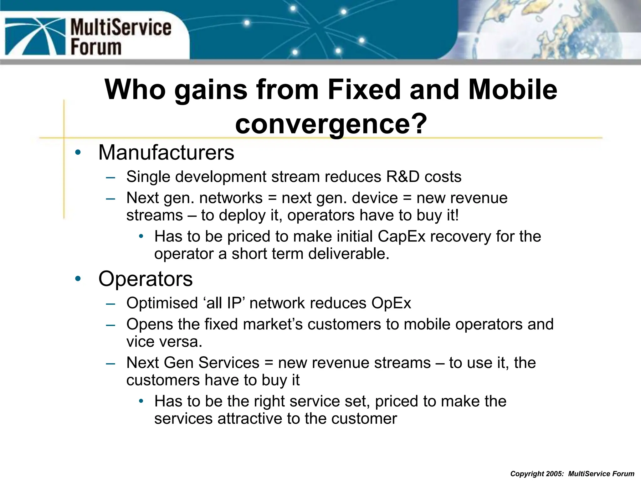 Copyright 2005: MultiService Forum
Who gains from Fixed and Mobile
convergence?
• Manufacturers
– Single development stream reduces R&D costs
– Next gen. networks = next gen. device = new revenue
streams – to deploy it, operators have to buy it!
• Has to be priced to make initial CapEx recovery for the
operator a short term deliverable.
• Operators
– Optimised ‘all IP’ network reduces OpEx
– Opens the fixed market’s customers to mobile operators and
vice versa.
– Next Gen Services = new revenue streams – to use it, the
customers have to buy it
• Has to be the right service set, priced to make the
services attractive to the customer
 