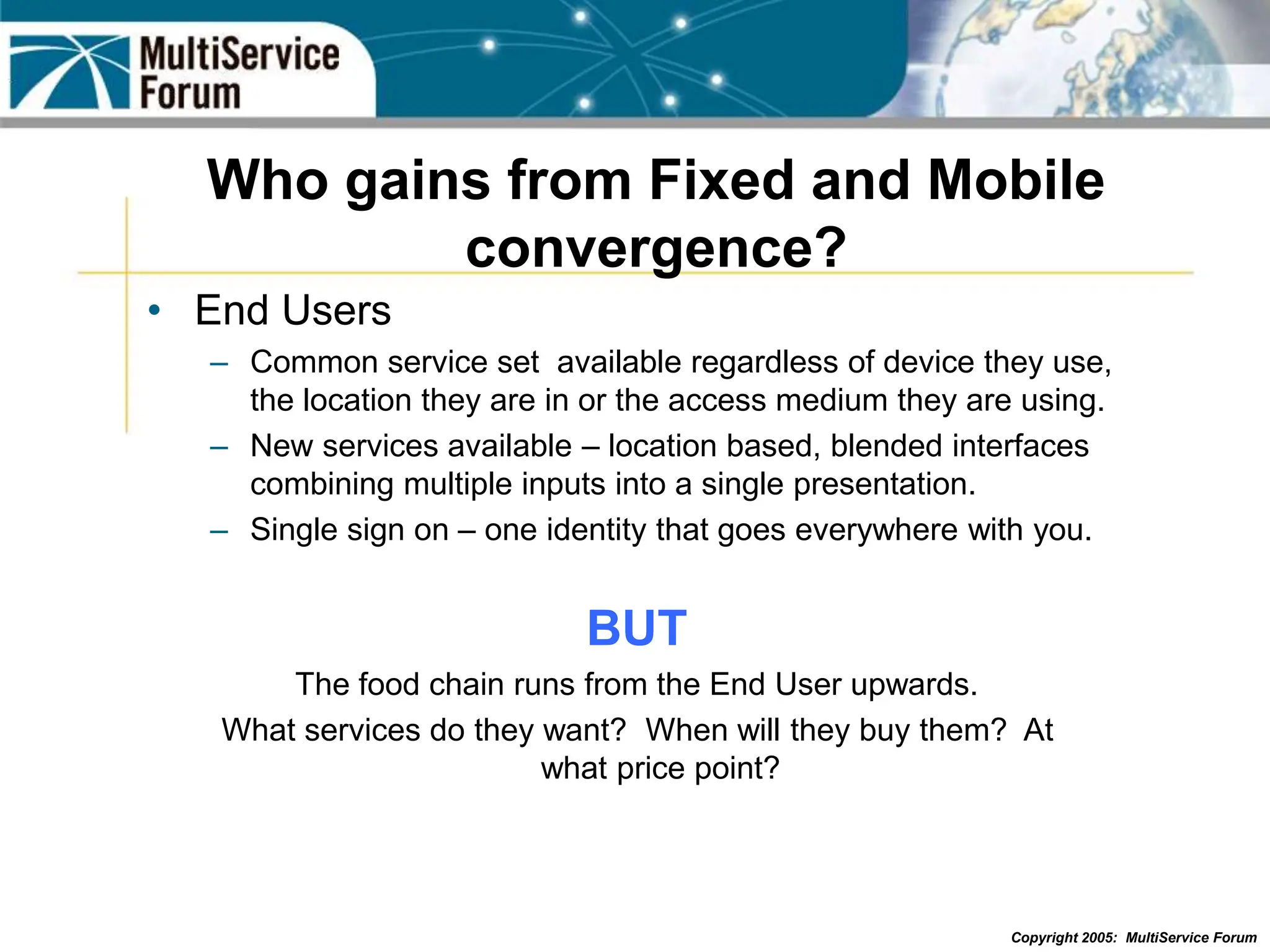 Copyright 2005: MultiService Forum
Who gains from Fixed and Mobile
convergence?
• End Users
– Common service set available regardless of device they use,
the location they are in or the access medium they are using.
– New services available – location based, blended interfaces
combining multiple inputs into a single presentation.
– Single sign on – one identity that goes everywhere with you.
BUT
The food chain runs from the End User upwards.
What services do they want? When will they buy them? At
what price point?
 