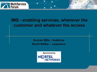 IMS - enabling services, wherever the
customer and whatever the access
Duncan Mills - Vodafone
Stuart Walker – Leapstone
Sponsored by
 
