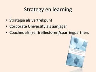 Strategy	
  en	
  learning	
  
•  Strategie	
  als	
  vertrekpunt	
  
•  Corporate	
  University	
  als	
  aanjager	
  
•  Coaches	
  als	
  (zelf)reﬂectoren/sparringpartners	
  

 