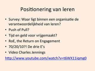 PosiOonering	
  van	
  leren	
  
•  Survey:	
  Waar	
  ligt	
  binnen	
  een	
  organisaOe	
  de	
  
verantwoordelijkheid	
  van	
  leren?	
  
•  Push	
  of	
  Pull?	
  
•  Tijd	
  en	
  geld	
  voor	
  vrijgemaakt?	
  
•  RoE,	
  the	
  Return	
  on	
  Engagement	
  
•  70/20/10?!	
  De	
  drie	
  E’s	
  	
  
•  Video	
  Charles	
  Jennings	
  
hhp://www.youtube.com/watch?v=t6WX11iqmg0	
  
	
  

 