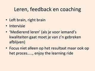Leren,	
  feedback	
  en	
  coaching	
  
•  Lel	
  brain,	
  right	
  brain	
  
•  Intervisie	
  
•  ‘Medierend	
  leren’	
  (als	
  je	
  voor	
  iemand’s	
  
kwaliteiten	
  gaat	
  moet	
  je	
  van	
  z’n	
  gebreken	
  
anlijven)	
  
•  Focus	
  niet	
  alleen	
  op	
  het	
  resultaat	
  maar	
  ook	
  op	
  
het	
  proces…..,	
  enjoy	
  the	
  learning	
  ride	
  

 