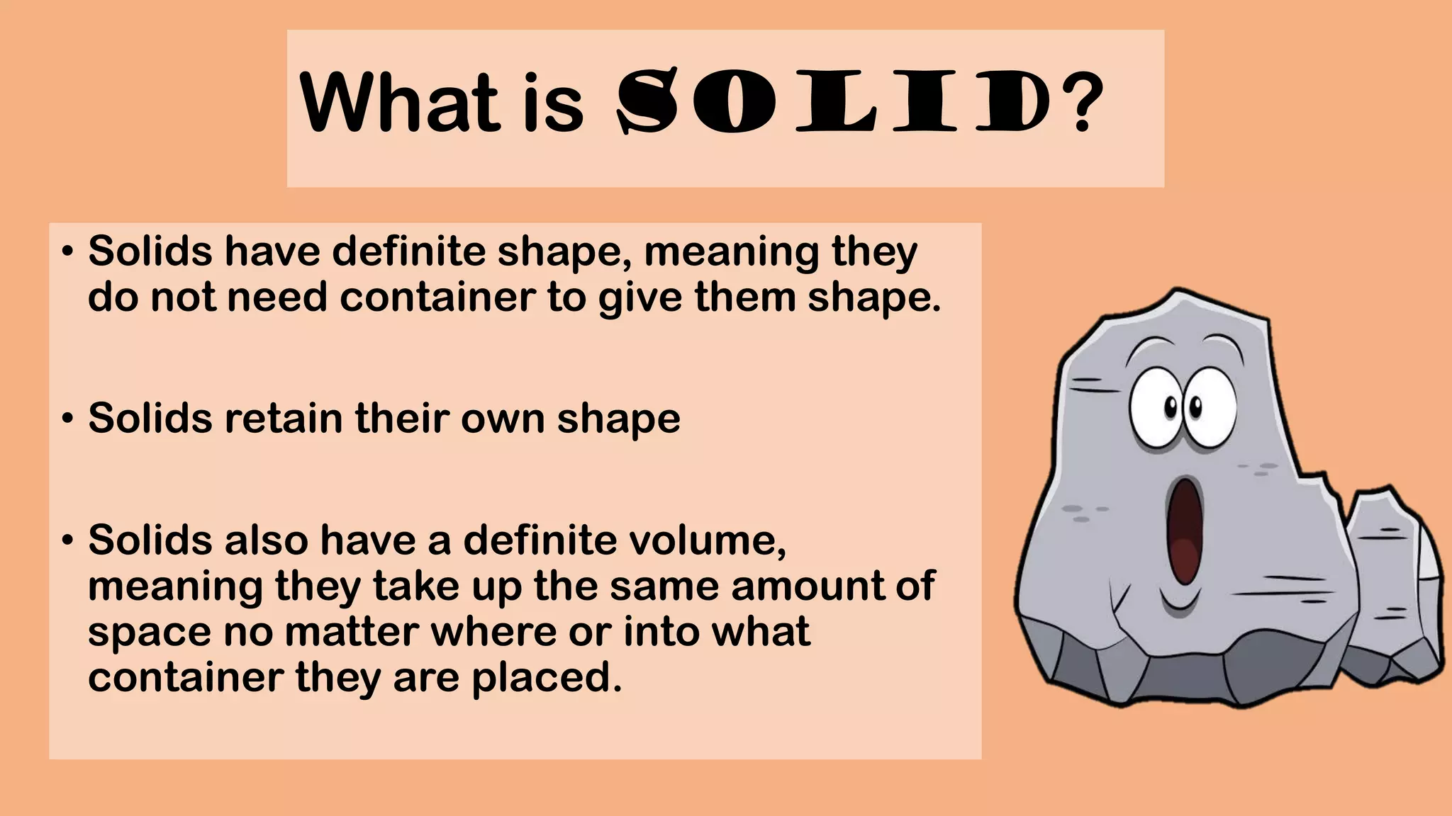 What is Solid?
• Solids have definite shape, meaning they
do not need container to give them shape.
• Solids retain their own shape
• Solids also have a definite volume,
meaning they take up the same amount of
space no matter where or into what
container they are placed.
 