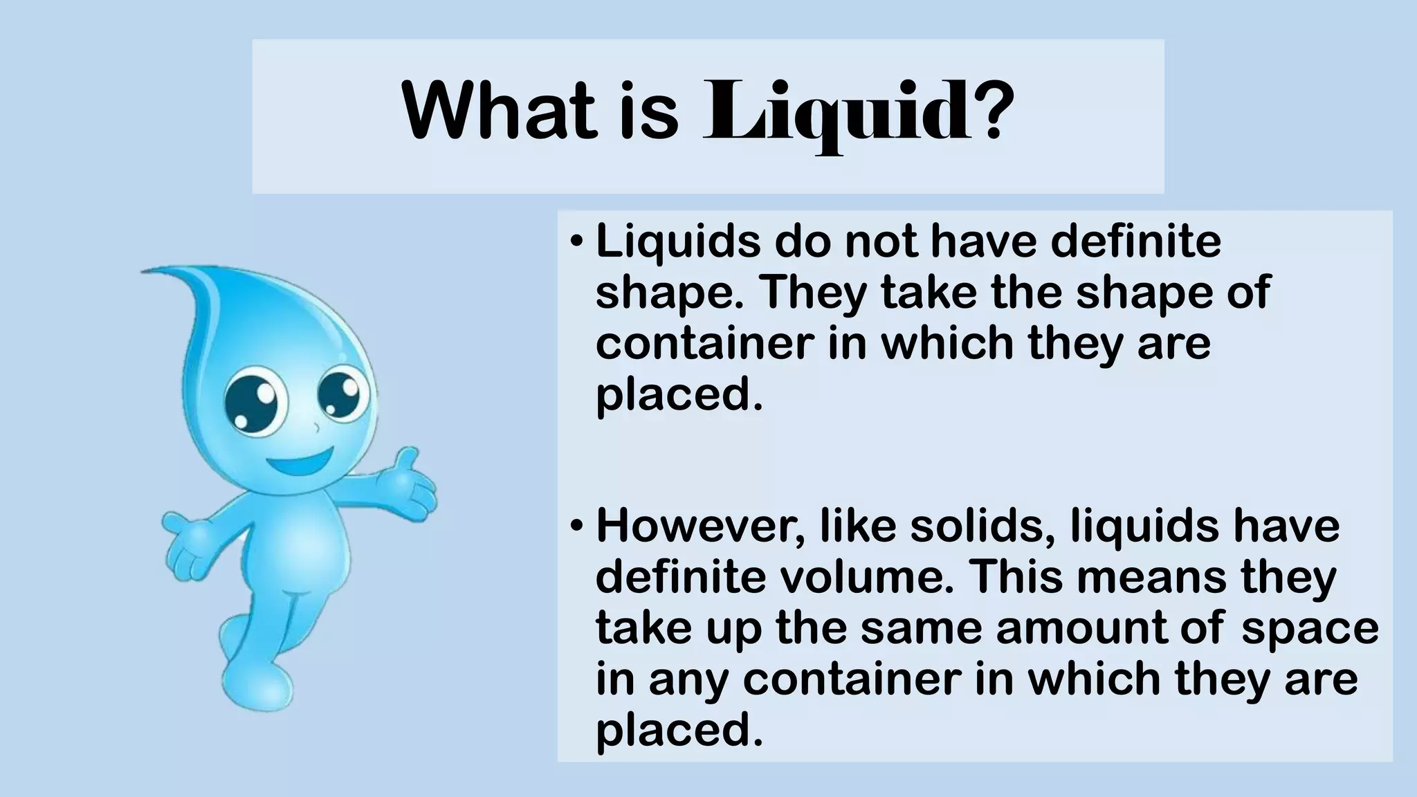 What is Liquid?
• Liquids do not have definite
shape. They take the shape of
container in which they are
placed.
• However, like solids, liquids have
definite volume. This means they
take up the same amount of space
in any container in which they are
placed.
 