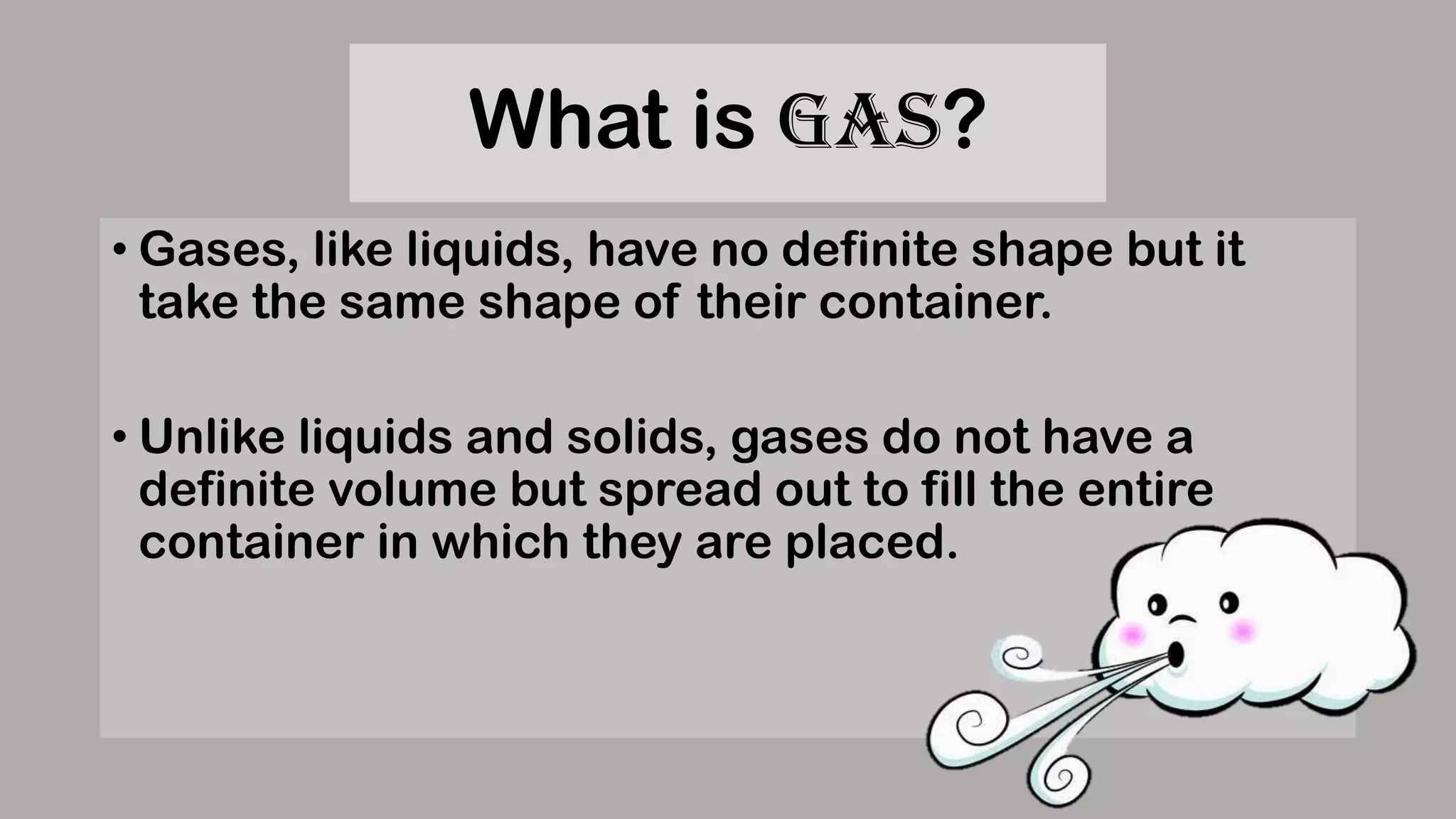 What is Gas?
• Gases, like liquids, have no definite shape but it
take the same shape of their container.
• Unlike liquids and solids, gases do not have a
definite volume but spread out to fill the entire
container in which they are placed.
 