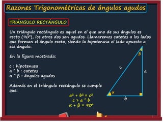 Razones Trigonométricas de ángulos agudos
TRIÁNGULO RECTÁNGULO
Un triángulo rectángulo es aquel en el que uno de sus ángulos es
recto (90°), los otros dos son agudos. Llamaremos catetos a los lados
que forman el ángulo recto, siendo la hipotenusa el lado opuesto a
ese ángulo.
β

En la figura mostrada:
c : hipotenusa
a ˆ b : catetos
α ˆ β : ángulos agudos
Además en el triángulo rectángulo se cumple
que:
a 2 + b2 = c 2
c> aˆ b
α + β = 90°

a

α

b

1

 