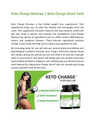 Keto Charge Reviews | Keto Charge Shark Tank
Keto Charge Reviews is the herbal weight loss supplement. That
supplement helps you to solve the obesity and overweight from the
roots. This supplement has been made on the new research, which will
put your body in ketosis and improve the metabolism. Keto Charge
Reviews has plenty of ingredients such as coffee extract, BHB ketones,
lemon, and raspberry ketones. These ketones ingredients produce
energy in your body and help you to reduce your appetite as well.
By increasing body fat you will also get several physical problems and
psychological problems because your hunger hormones always keeps
you hungry during this period you eat and drink a lot and you food get
store in your body as fats which will always give you several issues like
heart-related problems, diabetes, and unbalancing your blood pressure
level however by taking Keto Charge Shark Tank you mussels get strong
and you will feel fresh all the time.
 