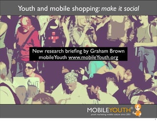 Youth and mobile shopping: make it social




    New research brieﬁng by Graham Brown
      mobileYouth www.mobileYouth.org




                         MOBILEYOUTH                              ®
                          youth marketing mobile culture since 2001

                                                                      1
 