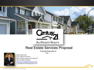 Real Estate Services Proposal
                                Prepared Especially for:
                                       You……
Mike Reinhard
C21 AllPoints Realty
265 Hazard Avenue, Enfield CT
Phone 860.798.8929
http://c21allpointsmike.com/
C21AllPointsmike@gmail.com
 