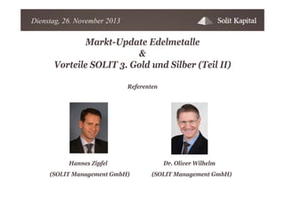 Dienstag, 26. November 2013

Markt-Update Edelmetalle
&
Vorteile SOLIT 3. Gold und Silber (Teil II)
Referenten

Hannes Zipfel
(SOLIT Management GmbH)

Dr. Oliver Wilhelm
(SOLIT Management GmbH)

 