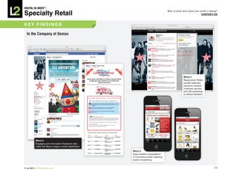 DiGiTAL iQ Index ®:

Specialty Retail
                                                                                  Want to know more about your brand’s ranking?
                                                                                                                COnTACT US



key FinDinGS

  in the Company of Genius




                                                                                                Macy’s:
                                                                                                Responsive Twitter
                                                                                                handle balances
                                                                                                premium content,
                                                                                                customer service,
                                                                                                and QR marketing
                                                                                                to attract followers




         Macy’s:
         Engaging and innovative Facebook tabs
         make the Macy’s page a social destination
                                                     Macy’s:
                                                     Apps enable crossplatform
                                                     m-commerce while retaining
                                                     brand consistency


© L2 2011 L2ThinkTank.com                                                                                                   11
 