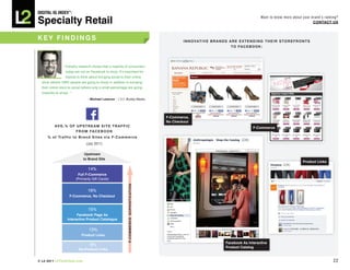 DiGiTAL iQ Index ®:

Specialty Retail
                                                                                                                                                           Want to know more about your brand’s ranking?
                                                                                                                                                                                         COnTACT US



key FinDinGS                                                                                           i n n O V AT i V e b R A n D S A R e e x T e n D i n G T h e i R S T O R e F R O n T S
                                                                                                                                       T O FA C e b O O k :




                 “ Industry research shows that a majority of consumers
                   today are not on Facebook to shop. It’s important for
                   brands to think about bringing social to their online
  store (where 100% people are going to shop) in addition to bringing
  their online store to social (where only a small percentage are going
  implicitly to shop).   ”
                                    —Michael Lazerow | CEO, Buddy Media




                                                                                               F-Commerce,
                                                                                               no Checkout
           AVG.% OF UpSTReAM SiTe TRAFFiC                                                                                                             F-Commerce
                    F R O M FA C e b O O k
      % o f Tr a f f i c t o b r a n d S i t e s v i a F - C o m m e r c e
                                   (July 2011)

                                  Upstream
                                 to brand Site
                                                                                                                                                                                        product Links

                                     14%
                              Full F-Commerce
                             (Primarily Gift Cards)
                                                                   F-COMMeRCe SOphiSTiCATiOn




                                     16%
                         F-Commerce, no Checkout


                                     15%
                          Facebook page As
                    interactive product Catalogue

                                     13%
                                product Links

                                                                                                                                   Facebook As interactive
                                      9%
                                                                                                                                   product Catalog
                              no product Links


© L2 2011 L2ThinkTank.com                                                                                                                                                                               22
 
