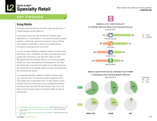 DiGiTAL iQ Index ®:

Specialty Retail
                                                                                                                                                                      Want to know more about your brand’s ranking?
                                                                                                                                                                                                    COnTACT US



key FinDinGS

Going Mobile                                                                                                                       MObiLe SiTe FUnCTiOnALiTy
                                                                                                                      % of brands with and without the Following Features:
The most profound shift from the 2010 Index was the pace of
                                                                                                                                             (June-July 2011)
mobile adoption across platforms.

                                                                                                                                           12%                                             88%           = WITH
In last year’s study, less than 30 percent of brands were
                                                                                                                                                                                                         = WITHOUT
optimized for a mobile platform. This year 67 percent of brands                                                                              M-Commerce Enabled
support a mobile site, and nearly 45 percent have an iPhone
                                                                                                                                     26%                                             74%
app. Adoption of the iPad is nascent, but rapidly gaining
momentum, growing six-fold since 2010.                                                                                                             Social Sharing


In June, Forrester Research projected mobile commerce sales                                                                  56%                                            44%
will double in 2011 to $6 billion and, with a compounded annual
                                                                                                                                                 Customer Service
growth rate of 39 percent, will reach $31 billion by 2016.6
Although 56 percent of retailers offer an m-commerce enabled
                                                                                                                           63%                                             37%
mobile site, many have significant low-hanging fruit. Of those
                                                                                                                                                 Mobile Site Search
with moble sites, more than one-quarter do not offer social shar-
ing, 56 percent do not provide customer service, and 63 percent
do not provide site search.
                                                                                                                     M O b i L e A D O p T i O n R AT e S A C R O S S p L AT F O R M S

A missed opportunity for retailers in mobile is Android adop-                                                             % of brands on the Following Mobile platforms

tion. Android users’ ad impression share surpassed that of                                                                                   (June-July 2011)                                         ADOPTION IN:
                                                                                                                                                                                                         = 2011
iOS mobile users in December 2010.7 In April, Nielsen report-
                                                                                                                                                                                                         = 2010
ed that more consumers plan to buy a smartphone powered
by Android than any other OS.8 Gilt Groupe, Rue La La, and                                                                                                                                  39%
                                                                                                            2011:                                             45%
Macy’s were the only brands in the study to offer any type of                                                              67%
Android app.



                                                                                                                                                                                       6%

                                                                                                                            25%                              28%
                                                                                                            2010:
6.   “Forrester Research Mobile Commerce Forecast: 2011 to 2016,” Sucharita Mulpura et al, June 17, 2011.
7.   “For the First Time, Android Surpasses iOS Mobile Ad Impression Share,” Leena Rao, Seeking Alpha,
     January 13, 2011.
8.   “Nielsen: Consumer Desire For Android Grows, Unlike iOS And Blackberry,” Robin Wauters, Tech Crunch,
     April 26, 2011.                                                                                                MOBiLe SiTe                       iPHOne                         iPAD

© L2 2011 L2ThinkTank.com                                                                                                                                                                                         27
 
