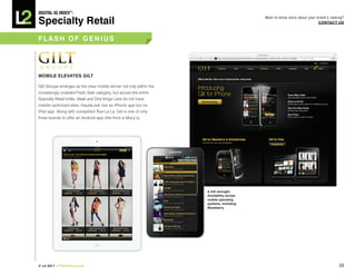 DiGiTAL iQ Index ®:

Specialty Retail
                                                                                           Want to know more about your brand’s ranking?
                                                                                                                         COnTACT US



FLASh OF GeniUS




MObiLe eLeVATeS GiLT

Gilt Groupe emerges as the clear mobile winner not only within the
increasingly crowded Flash Sale category, but across the entire
Specialty Retail Index. Ideeli and One Kings Lane do not have
mobile-optimized sites. HauteLook has an iPhone app but no
iPad app. Along with competitor Rue La La, Gilt is one of only
three brands to offer an Android app (the third is Macy’s).




                                                                     A Gilt strength:
                                                                     Availability across
                                                                     mobile operating
                                                                     systems, including
                                                                     blackberry




© L2 2011 L2ThinkTank.com                                                                                                            30
 