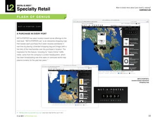 DiGiTAL iQ Index ®:

Specialty Retail
                                                                                                     Want to know more about your brand’s ranking?
                                                                                                                                   COnTACT US



FLASh OF GeniUS




A pURChASe in eVeRy pORT

NET-A-PORTER has taken location-based social offerings to the
next level: “NET-A-PORTER Live” is an interactive shopping map
that reveals each purchase the E-tailer receives worldwide in
real time by placing a branded shopping bag and image (with a
live link) of the merchandise over the purchaser’s location. The
inspiration for this feature, including its “Users Online” traffic
meter, came from the company’s London headquarters, which
has been broadcasting real-time sales on oversized world-map
plasma screens for the past two years.11




                                                                                                                                  neT-A-pORTeR’s
                                                                                                                         location-based interactive
                                                                                                                                    shopping map




11. “With Net-a-Porter Live, know what’s hot, or not,” James Covert, New York Post, June 15, 2011.

© L2 2011 L2ThinkTank.com                                                                                                                         33
 