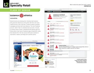 DiGiTAL iQ Index ®:

Specialty Retail
                                                                 Want to know more about your brand’s ranking?
                                                                                               COnTACT US



FLASh OF GeniUS



LULULOCAL

Several brands are endowing their individual retail locations
with grassroots influence by arming them with their own social
media accounts. One of the best, Lululemon blends consistent
messaging and brand with local relevance. The main Facebook
account—which “likes” its individual store accounts—focuses
on product-centric content, interspersed with general yoga and
fitness advice. Each store’s Facebook page complements, rather
than distracts from, the main account with posts centered on
local events, classes, job listings and customer service.




                                                                                Location-specific Twitter
                                                                           handle and brand’s Facebook
                                                                              page each serve a unique,
                                                                                complementary function




© L2 2011 L2ThinkTank.com                                                                                   34
 