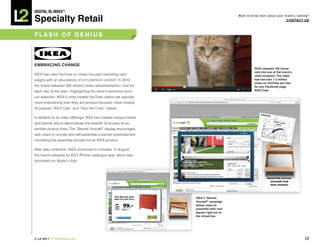 DiGiTAL iQ Index ®:

Specialty Retail
                                                                                           Want to know more about your brand’s ranking?
                                                                                                                         COnTACT US



FLASh OF GeniUS



eMbRACinG ChAnGe
                                                                                                     ikeA released 100 house
                                                                                                     cats into one of the brand’s
IKEA has used YouTube to create focused marketing cam-                                               retail locations. The video
paigns with an abundance of rich premium content. In 2010,                                           has had over 1.5 million
                                                                                                     views on youTube and has
the brand released 365 distinct video advertisements—one for                                         its own Facebook page,
each day of the year—highlighting the store’s extensive prod-                                        ikeA Cats.

uct selection. IKEA’s most viewed YouTube videos are typically
more entertaining than they are product-focused, most notably
its popular “IKEA Cats” and “Paul the Chair” videos.

In addition to its video offerings, IKEA has created unique mobile
and banner ads to demonstrate the breadth of its easy-to-as-
semble product lines. The “Banner Yourself” display encourages
web users to uncrate and self-assemble a banner advertisement,
mimicking the assembly process for an IKEA product.

After data collection, IKEA continued to innovate. In August,
the brand released its 2012 iPhone catalogue app, which was
promoted via Apple’s iAds.




                                                                     ikeA’s “banner
                                                                     yourself” campaign
                                                                     allows users to
                                                                     assemble their own
                                                                     banner right out of
                                                                     the virtual box




© L2 2011 L2ThinkTank.com                                                                                                            38
 