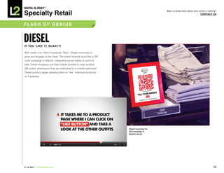 DiGiTAL iQ Index ®:

Specialty Retail
                                                                                         Want to know more about your brand’s ranking?
                                                                                                                       COnTACT US



FLASh OF GeniUS




iF yOU ‘Like’ iT, SCAn iT!

With nearly one million Facebook “likes,” Diesel continues to
grow and engage its fan base. The brand recently launched a QR
code campaign in Madrid, integrating social media at point-of-
sale. Diesel shoppers use their mobile phones to scan product
QR codes, whereupon they are redirected to a mobile-optimized
Diesel product pages allowing them to “like” individual products
on Facebook.




                                                                   Diesel launches its
                                                                   qR campaign in
                                                                   Madrid stores




© L2 2011 L2ThinkTank.com                                                                                                          39
 