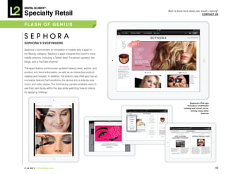 DiGiTAL iQ Index ®:

Specialty Retail
                                                                    Want to know more about your brand’s ranking?
                                                                                                  COnTACT US



FLASh OF GeniUS



SephORA’S eVeRywheRe

Sephora’s commitment to innovation in mobile sets it apart in
the Beauty category. Sephora’s apps integrate the brand’s many
media streams, including a Twitter feed, Facebook updates, two
blogs, and a YouTube channel.

The apps feature continuously updated beauty news, advice, and
product and trend information, as well as an interactive product
catalog and reviews. In addition, the brand’s new iPad app has an
innovative feature that transforms the device into a side-by-side
mirror and video player. The front-facing camera enables users to
see their own faces within the app while watching how-to videos
for applying makeup.



                                                                                       Sephora’s ipad app
                                                                                     includes a multimedia
                                                                                 catalog and virtual mirror,
                                                                                        among many other
                                                                                                   features




© L2 2011 L2ThinkTank.com                                                                                      40
 