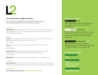 L2 is a think tank for digital innovation.                                                               uPCOMinG 2011 eVenTS

We are a membership organization that brings together thought leadership                                  09. 09.11 L2 Clinic     China    NYC

from academia and industry to drive digital marketing innovation.                                        A full-day clinic devoted to raising brands’ Digital IQs in the
                                                                                                         world’s biggest—and soon-to-be most digitally savvy—
                                                                                                         consumer market.
Re S eA R C H
Digital iq index®: The definitive benchmark for online competence, Digital IQ Index® reports score        11. 10.11 L2 Forum Innovation 2011            NYC
brands against peers on more than 350 quantitative and qualitative data points, diagnosing their
                                                                                                         Called the “TED for marketing,” L2’s third-annual Innovation
digital strengths and weaknesses.
                                                                                                         Forum will bring together the highest density of scholars,
                                                                                                         business leaders, startups, and marketing executives in
eV e nT S                                                                                                North America.
Forums: Big-picture thinking and game-changing innovations meet education and entertainment.
The largest gatherings of prestige executives in North America.
                                                                                                          11. 21.11 L2 Clinic The Social Graph           PARIS
300+ attendees
                                                                                                         Academics and industry professionals highlight the
Clinics: Executive education in a classroom setting with a balance of theory, tactics, and               opportunities, challenges, and underpinnings of social media
case studies.                                                                                            in the prestige industry in a one-day, intensive Clinic.
60 –120 attendees

working Lunches: Members-only lunches led by digital thought leaders and academics.
Topic immersion in a relaxed environment that encourages open discussion.                                uPCOMinG 2011 ReSeARCH
12 – 24 attendees                                                                                         pReSTiGe 100® Reports:

MbA Mashups: Access and introduction to digital marketing talent from top MBA schools.                    China

                                                                                                          DiGiTAL iq inDex® Reports:
COn Su LT i nG
                                                                                                          Beauty
Advisory Services: L2 works with brands to garner greater return on investment in digital initiatives.
                                                                                                          Fashion & Leather Goods
Advisory work includes Digital Roadmaps, Social Media Strategy, and Site Optimization engagements.
                                                                                                          Watches & Jewelry

MeM B eR S HiP                                                                                            Gen y AFFLUenTS Reports:

For membership info and inquiries: membership@L2ThinkTank.com                                             Prestige Brand Ranking
 