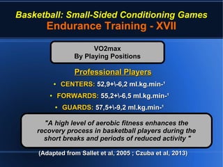 Basketball: Small-Sided Conditioning Games
Endurance Training - XVII
Professional PlayersProfessional Players
●
CENTERS:CENTERS: 52,9+-6,2 ml.kg.min-¹52,9+-6,2 ml.kg.min-¹
●
FORWARDS:FORWARDS: 55,2+-6,5 ml.kg.min-¹55,2+-6,5 ml.kg.min-¹
●
GUARDS:GUARDS: 57,5+-9,2 ml.kg.min-¹57,5+-9,2 ml.kg.min-¹
(Adapted from Sallet et al, 2005 ; Czuba et al, 2013)(Adapted from Sallet et al, 2005 ; Czuba et al, 2013)
VO2maxVO2max
By Playing PositionsBy Playing Positions
"A high level of aerobic fitness enhances the"A high level of aerobic fitness enhances the
recovery process in basketball players during therecovery process in basketball players during the
short breaks and periods of reduced activity "short breaks and periods of reduced activity "
 