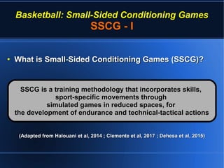 Basketball: Small-Sided Conditioning Games
SSCG - I
●
What is Small-Sided Conditioning Games (SSCG)?What is Small-Sided Conditioning Games (SSCG)?
(Adapted from Halouani et al, 2014 ; Clemente et al, 2017 ; Dehesa et al, 2015)(Adapted from Halouani et al, 2014 ; Clemente et al, 2017 ; Dehesa et al, 2015)
SSCG is a training methodology that incorporates skills,SSCG is a training methodology that incorporates skills,
sport-specific movements throughsport-specific movements through
simulated games in reduced spaces, forsimulated games in reduced spaces, for
the development of endurance and technical-tactical actionsthe development of endurance and technical-tactical actions
 