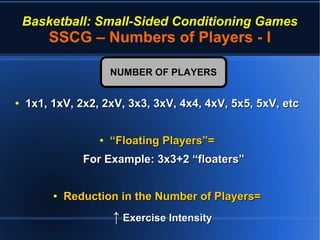 Basketball: Small-Sided Conditioning Games
SSCG – Numbers of Players - I
●
1x1, 1xV, 2x2, 2xV, 3x3, 3xV, 4x4, 4xV, 5x5, 5xV, etc1x1, 1xV, 2x2, 2xV, 3x3, 3xV, 4x4, 4xV, 5x5, 5xV, etc
●
““Floating Players”=Floating Players”=
For Example: 3x3+2 “floaters”For Example: 3x3+2 “floaters”
●
Reduction in the Number of Players=Reduction in the Number of Players=
↑↑ Exercise IntensityExercise Intensity
NUMBER OF PLAYERSNUMBER OF PLAYERS
 