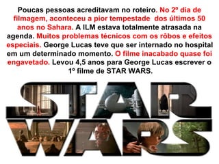 Poucas pessoas acreditavam no roteiro. No 2º dia de
  filmagem, aconteceu a pior tempestade dos últimos 50
    anos no Sahara. A ILM estava totalmente atrasada na
agenda. Muitos problemas técnicos com os rôbos e efeitos
especiais. George Lucas teve que ser internado no hospital
em um determinado momento. O filme inacabado quase foi
engavetado. Levou 4,5 anos para George Lucas escrever o
                 1º filme de STAR WARS.
 