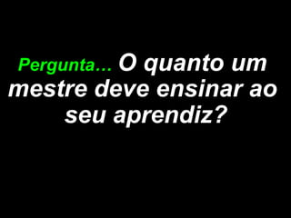 Pergunta… Oquanto um
mestre deve ensinar ao
    seu aprendiz?
 