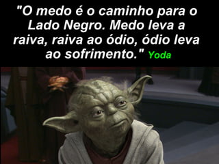 "O medo é o caminho para o
   Lado Negro. Medo leva a
raiva, raiva ao ódio, ódio leva
     ao sofrimento." Yoda
 