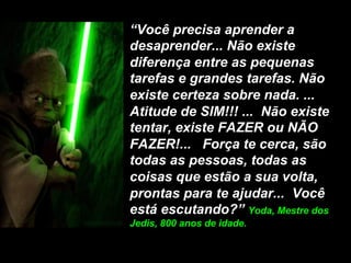 “Você precisa aprender a
desaprender... Não existe
diferença entre as pequenas
tarefas e grandes tarefas. Não
existe certeza sobre nada. ...
Atitude de SIM!!! ... Não existe
tentar, existe FAZER ou NÃO
FAZER!... Força te cerca, são
todas as pessoas, todas as
coisas que estão a sua volta,
prontas para te ajudar... Você
está escutando?” Yoda, Mestre dos
Jedis, 800 anos de idade.
 