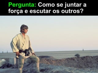 Pergunta: Como se juntar a
força e escutar os outros?
 