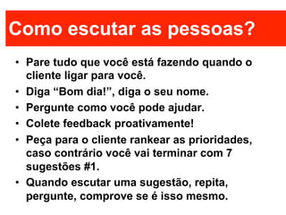 Como escutar as pessoas?
•  Pare tudo que você está fazendo quando o
   cliente ligar para você.
•  Diga “Bom dia!”, diga o seu nome.
•  Pergunte como você pode ajudar.
•  Colete feedback proativamente!
•  Peça para o cliente rankear as prioridades,
   caso contrário você vai terminar com 7
   sugestões #1.
•  Quando escutar uma sugestão, repita,
   pergunte, comprove se é isso mesmo.
 