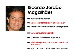 Ricardo Jordão
Magalhães
 Twitter: @bizrevolution

 Email: ricardom@bizrevolution.com.br

 Facebook.com/ricardojordaomagalhaes


 www.bizrevolution.com.br

 Slides em slideshare.net/rjordao

 Vídeos na iTunes: procure por “Direto das
 Trincheiras”

 Livro: QUEBRA TUDO a venda nas livrarias
 