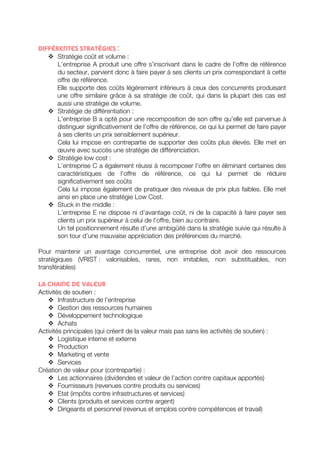 Différentes stratégies : 
v Stratégie coût et volume : 
L’entreprise A produit une offre s’inscrivant dans le cadre de l’offre de référence 
du secteur, parvient donc à faire payer à ses clients un prix correspondant à cette 
offre de référence. 
Elle supporte des coûts légèrement inférieurs à ceux des concurrents produisant 
une offre similaire grâce à sa stratégie de coût, qui dans la plupart des cas est 
aussi une stratégie de volume. 
v Stratégie de différentiation : 
L’entreprise B a opté pour une recomposition de son offre qu’elle est parvenue à 
distinguer significativement de l’offre de référence, ce qui lui permet de faire payer 
à ses clients un prix sensiblement supérieur. 
Cela lui impose en contrepartie de supporter des coûts plus élevés. Elle met en 
oeuvre avec succès une stratégie de différenciation. 
v Stratégie low cost : 
L’entreprise C a également réussi à recomposer l’offre en éliminant certaines des 
caractéristiques de l’offre de référence, ce qui lui permet de réduire 
significativement ses coûts 
Cela lui impose également de pratiquer des niveaux de prix plus faibles. Elle met 
ainsi en place une stratégie Low Cost. 
v Stuck in the middle : 
L’entreprise E ne dispose ni d’avantage coût, ni de la capacité à faire payer ses 
clients un prix supérieur à celui de l’offre, bien au contraire. 
Un tel positionnement résulte d’une ambigüité dans la stratégie suivie qui résulte à 
son tour d’une mauvaise appréciation des préférences du marché. 
Pour maintenir un avantage concurrentiel, une entreprise doit avoir des ressources 
stratégiques (VRIST : valorisables, rares, non imitables, non substituables, non 
transférables) 
La chaine de valeur 
Activités de soutien : 
v Infrastructure de l’entreprise 
v Gestion des ressources humaines 
v Développement technologique 
v Achats 
Activités principales (qui créent de la valeur mais pas sans les activités de soutien) : 
v Logistique interne et externe 
v Production 
v Marketing et vente 
v Services 
Création de valeur pour (contrepartie) : 
v Les actionnaires (dividendes et valeur de l’action contre capitaux apportés) 
v Fournisseurs (revenues contre produits ou services) 
v Etat (impôts contre infrastructures et services) 
v Clients (produits et services contre argent) 
v Dirigeants et personnel (revenus et emplois contre compétences et travail) 
 