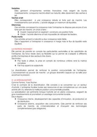 Vedettes 
Elles génèrent d’importantes rentrées financières mais exigent de lourds 
investissements. Lorsque le marché atteint sa maturité, elles deviennent des vaches à 
lait. 
Vaches à lait 
Elles correspondent à une croissance réduite et forte part de marché. Les 
investissements sont amortis. L’activité dégage un maximum de liquidités. 
Dilemmes 
Ces activités connaissent la croissance mais l’entreprise ne dispose pas encore d’une 
forte part de marché. Un choix à faire : 
v Investir massivement en espérant construire une position forte 
v Céder l’activité dilemme si il est impossible de rattraper les leaders. 
Poids morts 
Ces activités arrivent à maturité ou leur croissance reste faible. 
Elles n’apportent à l’entreprise ni croissance ni marge mais le flux de liquidité reste 
équilibré. 
La matrice MCKINSEY 
Elle permet de prendre en compte les particularités sectorielles et les spécificités de 
l’entreprise. Sa force réside dans sa flexibilité qui lui permet de s’adapter à différents 
profils d’entreprises et des secteurs très divers. 
Ses limites : 
v Pas facile à utiliser, la prise en compte de nombreux critères rend la matrice 
complexe 
v Fait trop appel à la subjectivité 
La diversification permet de renforcer la position concurrentielle de l’entreprise. 
L’accroissement du pouvoir de marché : un groupe diversifié s’appuie sur sa taille pour 
accentuer la pression. 
2- La spécialisation 
Comme Ferrero, Yves Rocher. 
C’est le contraire de la diversification. Elle consiste à se concentrer sur un secteur 
d’activité. L’entreprise focalise toutes ses ressources et ses compétences sur une seule 
activité afin d’y atteindre la meilleure position concurrentielle possible. 
La spécialisation est pertinente lorsque l’activité est en pleine croissance, exigeant de 
gros investissements et promettant un avantage concurrentiel durable. 
Deux étapes : 
v Croissance interne, développement des capacités d’innovation, de production et 
de distribution. 
v Croissance externe, acquisition des concurrents. Cela permet de renforcer ses 
parts de marché, de s’internationaliser et d’acquérir des technologies 
complémentaires (pas obligatoire). 
 