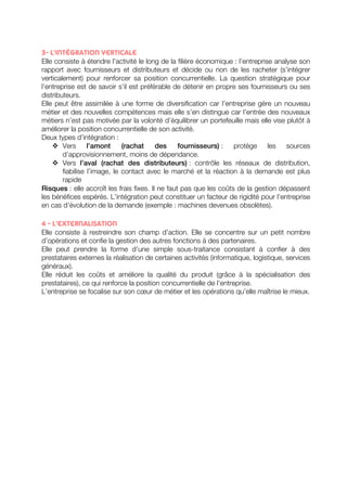 3- L’intégration verticale 
Elle consiste à étendre l’activité le long de la filière économique : l’entreprise analyse son 
rapport avec fournisseurs et distributeurs et décide ou non de les racheter (s’intégrer 
verticalement) pour renforcer sa position concurrentielle. La question stratégique pour 
l’entreprise est de savoir s’il est préférable de détenir en propre ses fournisseurs ou ses 
distributeurs. 
Elle peut être assimilée à une forme de diversification car l’entreprise gère un nouveau 
métier et des nouvelles compétences mais elle s’en distingue car l’entrée des nouveaux 
métiers n’est pas motivée par la volonté d’équilibrer un portefeuille mais elle vise plutôt à 
améliorer la position concurrentielle de son activité. 
Deux types d’intégration : 
v Vers l’amont (rachat des fournisseurs) : protège les sources 
d’approvisionnement, moins de dépendance. 
v Vers l’aval (rachat des distributeurs) : contrôle les réseaux de distribution, 
fiabilise l’image, le contact avec le marché et la réaction à la demande est plus 
rapide 
Risques : elle accroît les frais fixes. Il ne faut pas que les coûts de la gestion dépassent 
les bénéfices espérés. L’intégration peut constituer un facteur de rigidité pour l’entreprise 
en cas d’évolution de la demande (exemple : machines devenues obsolètes). 
4 - L’externalisation 
Elle consiste à restreindre son champ d’action. Elle se concentre sur un petit nombre 
d’opérations et confie la gestion des autres fonctions à des partenaires. 
Elle peut prendre la forme d’une simple sous-traitance consistant à confier à des 
prestataires externes la réalisation de certaines activités (informatique, logistique, services 
généraux). 
Elle réduit les coûts et améliore la qualité du produit (grâce à la spécialisation des 
prestataires), ce qui renforce la position concurrentielle de l’entreprise. 
L’entreprise se focalise sur son coeur de métier et les opérations qu’elle maîtrise le mieux. 
 