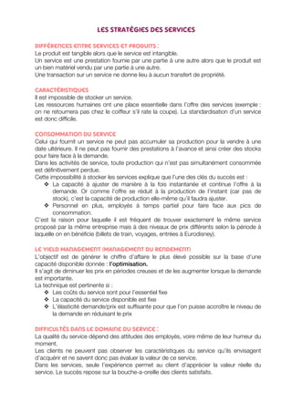 Les stratégies des services 
Différences entre services et produits : 
Le produit est tangible alors que le service est intangible. 
Un service est une prestation fournie par une partie à une autre alors que le produit est 
un bien matériel vendu par une partie à une autre. 
Une transaction sur un service ne donne lieu à aucun transfert de propriété. 
Caractéristiques 
Il est impossible de stocker un service. 
Les ressources humaines ont une place essentielle dans l’offre des services (exemple : 
on ne retournera pas chez le coiffeur s’il rate la coupe). La standardisation d’un service 
est donc difficile. 
Consommation du service 
Celui qui fournit un service ne peut pas accumuler sa production pour la vendre à une 
date ultérieure. Il ne peut pas fournir des prestations à l’avance et ainsi créer des stocks 
pour faire face à la demande. 
Dans les activités de service, toute production qui n’est pas simultanément consommée 
est définitivement perdue. 
Cette impossibilité à stocker les services explique que l’une des clés du succès est : 
v La capacité à ajuster de manière à la fois instantanée et continue l’offre à la 
demande. Or comme l’offre se réduit à la production de l’instant (car pas de 
stock), c’est la capacité de production elle-même qu’il faudra ajuster. 
v Personnel en plus, employés à temps partiel pour faire face aux pics de 
consommation. 
C’est la raison pour laquelle il est fréquent de trouver exactement le même service 
proposé par la même entreprise mais à des niveaux de prix différents selon la période à 
laquelle on en bénéficie (billets de train, voyages, entrées à Eurodisney). 
Le Yield management (management du rendement) 
L’objectif est de générer le chiffre d’affaire le plus élevé possible sur la base d’une 
capacité disponible donnée : l’optimisation. 
Il s’agit de diminuer les prix en périodes creuses et de les augmenter lorsque la demande 
est importante. 
La technique est pertinente si : 
v Les coûts du service sont pour l’essentiel fixe 
v La capacité du service disponible est fixe 
v L’élasticité demande/prix est suffisante pour que l’on puisse accroître le niveau de 
la demande en réduisant le prix 
Difficultés dans le domaine du service : 
La qualité du service dépend des attitudes des employés, voire même de leur humeur du 
moment. 
Les clients ne peuvent pas observer les caractéristiques du service qu’ils envisagent 
d’acquérir et ne savent donc pas évaluer la valeur de ce service. 
Dans les services, seule l’expérience permet au client d’apprécier la valeur réelle du 
service. Le succès repose sur la bouche-a-oreille des clients satisfaits. 
