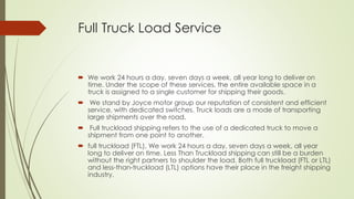Full Truck Load Service
 We work 24 hours a day, seven days a week, all year long to deliver on
time. Under the scope of these services, the entire available space in a
truck is assigned to a single customer for shipping their goods.
 We stand by Joyce motor group our reputation of consistent and efficient
service, with dedicated switches. Truck loads are a mode of transporting
large shipments over the road.
 Full truckload shipping refers to the use of a dedicated truck to move a
shipment from one point to another.
 full truckload (FTL), We work 24 hours a day, seven days a week, all year
long to deliver on time. Less Than Truckload shipping can still be a burden
without the right partners to shoulder the load. Both full truckload (FTL or LTL)
and less-than-truckload (LTL) options have their place in the freight shipping
industry.
 