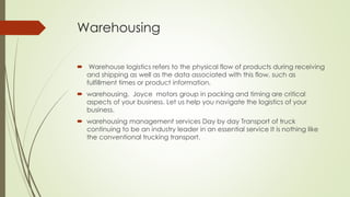 Warehousing
 Warehouse logistics refers to the physical flow of products during receiving
and shipping as well as the data associated with this flow, such as
fulfillment times or product information.
 warehousing, Joyce motors group in packing and timing are critical
aspects of your business. Let us help you navigate the logistics of your
business.
 warehousing management services Day by day Transport of truck
continuing to be an industry leader in an essential service It is nothing like
the conventional trucking transport.
 