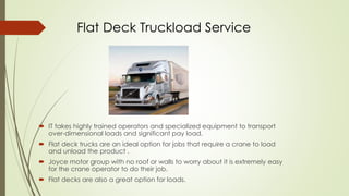 Flat Deck Truckload Service
 IT takes highly trained operators and specialized equipment to transport
over-dimensional loads and significant pay load.
 Flat deck trucks are an ideal option for jobs that require a crane to load
and unload the product .
 Joyce motor group with no roof or walls to worry about it is extremely easy
for the crane operator to do their job.
 Flat decks are also a great option for loads.
 