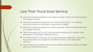 Less Than Truck load Service
 Less Than Truckload shipping can still be a burden without the right partners
to shoulder the load .
 Less-than-truckload, also known as or less-than-load (LTL), is a shipping
service for relatively small loads or quantities of freight.
 Less Than Truckload shipping can still be a burden without the right partners
to shoulder the load.
 Both full truckload (FTL or LTL) and less-than-truckload (LTL) options have
their place in the freight shipping industry.
 Our dedicated FTL customer service group ensures satisfaction. We stand
by our reputation of consistent and efficient service, with dedicated
switches.
 Joyce Motor Group takes care of every detail of the transportation of single
skid and multi-skid shipments.
 