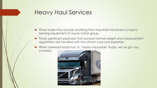 Heavy Haul Services
 These loads may include anything from industrial machinery to heavy
farming equipment of Joyce motor group .
 Those significant payloads that exceed normal weight and measurement
regulations are handled with the utmost care and expertise .
 When awkward loads turn to “nearly impossible” loads, we’ve got you
covered.
 