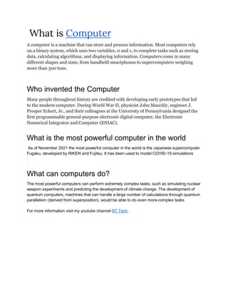 What is Computer
A computer is a machine that can store and process information. Most computers rely
on a binary system, which uses two variables, 0 and 1, to complete tasks such as storing
data, calculating algorithms, and displaying information. Computers come in many
different shapes and sizes, from handheld smartphones to supercomputers weighing
more than 300 tons.
Who invented the Computer
Many people throughout history are credited with developing early prototypes that led
to the modern computer. During World War II, physicist John Mauchly, engineer J.
Presper Eckert, Jr., and their colleagues at the University of Pennsylvania designed the
first programmable general-purpose electronic digital computer, the Electronic
Numerical Integrator and Computer (ENIAC).
What is the most powerful computer in the world
As of November 2021 the most powerful computer in the world is the Japanese supercomputer
Fugaku, developed by RIKEN and Fujitsu. It has been used to model COVID-19 simulations
.
What can computers do?
The most powerful computers can perform extremely complex tasks, such as simulating nuclear
weapon experiments and predicting the development of climate change. The development of
quantum computers, machines that can handle a large number of calculations through quantum
parallelism (derived from superposition), would be able to do even more-complex tasks
For more information visit my youtube channel BT Tech .
 