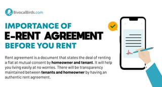 IMPORTANCE OF
E-RENT AGREEMENT
BEFORE YOU RENT
Rent agreement is a document that states the deal of renting
a flat at mutual consent by homeowner and tenant. It will help
you living easily at no worries. There will be transparency
maintained between tenants and homeowner by having an
authentic rent agreement.
BivocalBirds.com
BivocalBirds.com
 