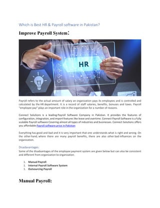 Which is Best HR & Payroll software in Pakistan?
Improve Payroll System:
Payroll refers to the actual amount of salary an organization pays its employees and is controlled and
calculated by the HR department. It is a record of staff salaries, benefits, bonuses and taxes. Payroll
“employee pay” plays an important role in the organization for a number of reasons.
Connect Solutions is a leading Payroll Software Company in Pakistan. It provides the features of
configuration, integration, and import features like leave and overtime. Connect Payroll Software is a fully
scalable Payroll software Covering almost all types of industries and businesses. Connect Solutions offers
you affordable Payroll software price in Pakistan
Everything has good and bad and it is very important that one understands what is right and wrong. On
the other hand, where there are many payroll benefits, there are also other bad influences on the
organization.
Disadavantages:
Some of the disadvantages of the employee payment system are given below but can also be consistent
and different from organization to organization.
1. Manual Payroll
1. Internal Payroll Software System
1. Outsourcing Payroll
Manual Payroll:
 